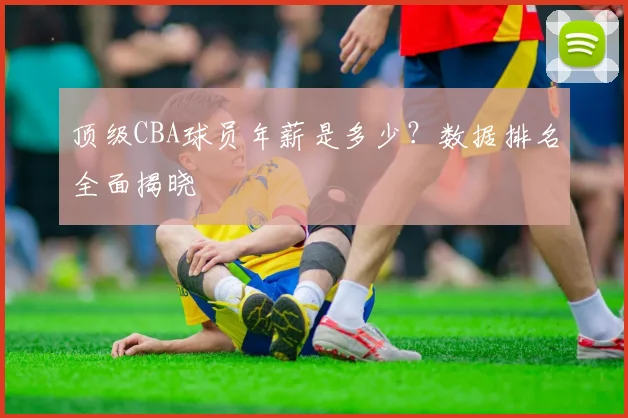 顶级CBA球员年薪是多少？数据排名全面揭晓