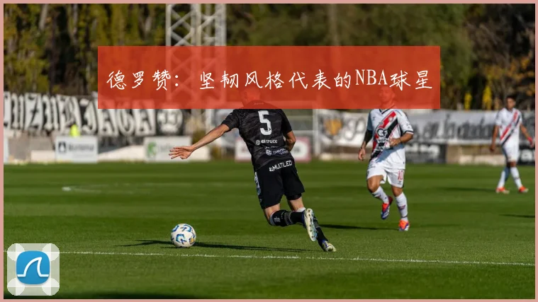 德罗赞:坚韧风格代表的NBA球星