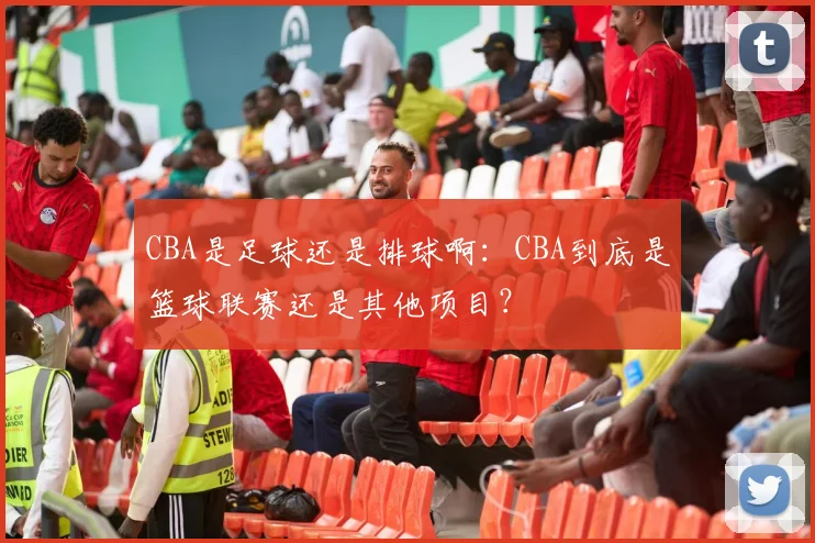 CBA是足球还是排球啊：CBA到底是篮球联赛还是其他项目？