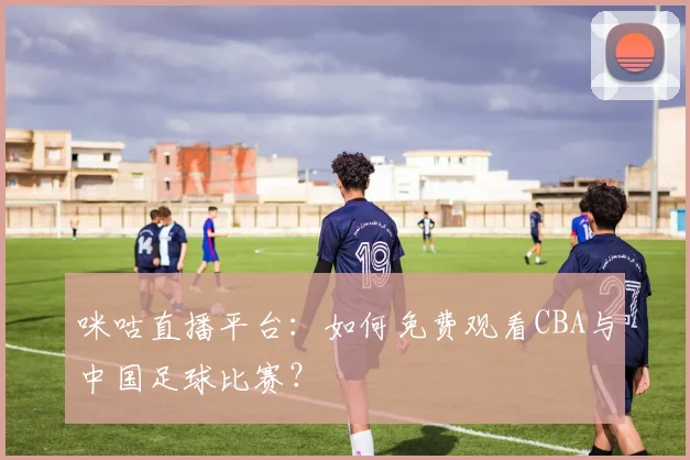 咪咕直播平台：如何免费观看CBA与中国足球比赛？